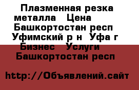 Плазменная резка металла › Цена ­ 100 - Башкортостан респ., Уфимский р-н, Уфа г. Бизнес » Услуги   . Башкортостан респ.